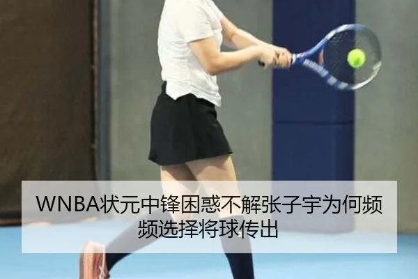 WNBA状元中锋困惑不解张子宇为何频频选择将球传出（kaiyun）